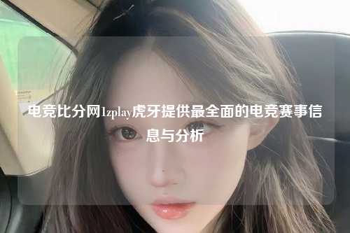 电竞比分网1zplay虎牙提供最全面的电竞赛事信息与分析