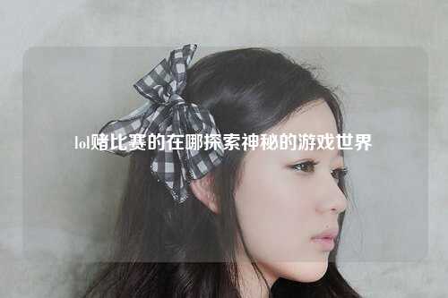 lol赌比赛的在哪探索神秘的游戏世界