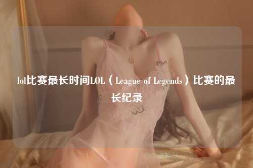 lol比赛最长时间LOL（League of Legends）比赛的最长纪录