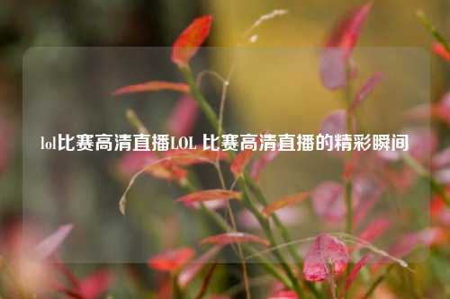 lol比赛高清直播LOL 比赛高清直播的精彩瞬间