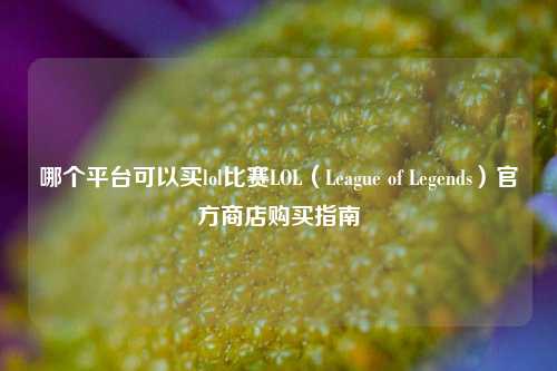 哪个平台可以买lol比赛LOL（League of Legends）官方商店购买指南