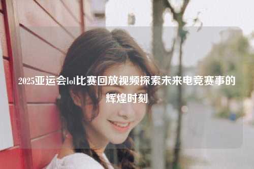 2025亚运会lol比赛回放视频探索未来电竞赛事的辉煌时刻
