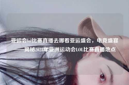 亚运会lol比赛直播去哪看亚运盛会，电竞盛宴——揭秘2023年亚洲运动会LOL比赛直播地点
