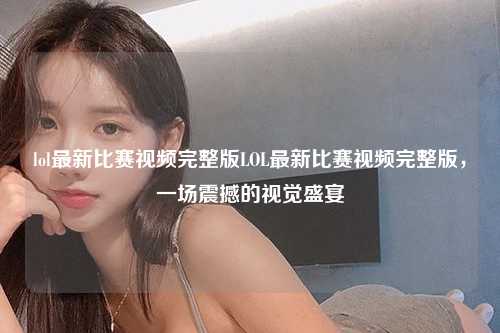 lol最新比赛视频完整版LOL最新比赛视频完整版，一场震撼的视觉盛宴