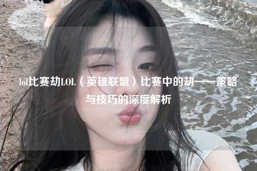 lol比赛劫LOL（英雄联盟）比赛中的劫——策略与技巧的深度解析