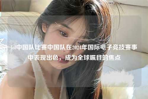 lol中国队比赛中国队在2024年国际电子竞技赛事中表现出色，成为全球瞩目的焦点