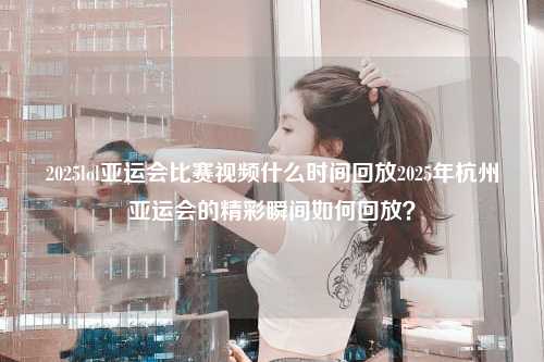 2025lol亚运会比赛视频什么时间回放2025年杭州亚运会的精彩瞬间如何回放？