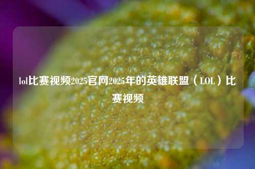 lol比赛视频2025官网2025年的英雄联盟（LOL）比赛视频