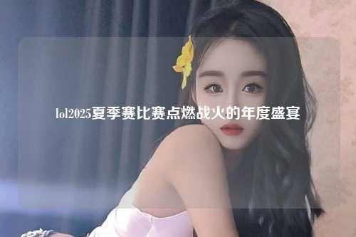 lol2025夏季赛比赛点燃战火的年度盛宴