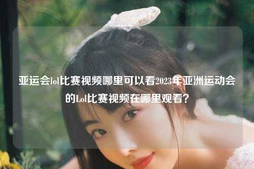 亚运会lol比赛视频哪里可以看2023年亚洲运动会的Lol比赛视频在哪里观看？