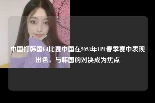 中国打韩国lol比赛中国在2023年LPL春季赛中表现出色，与韩国的对决成为焦点