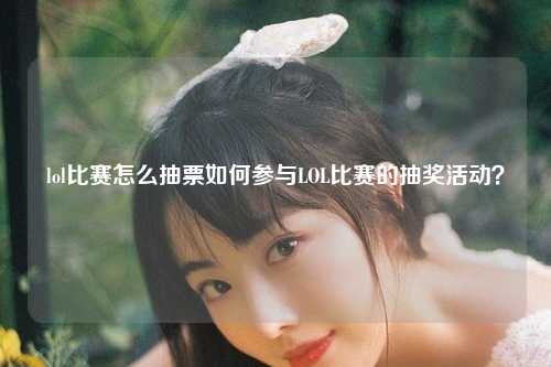 lol比赛怎么抽票如何参与LOL比赛的抽奖活动？