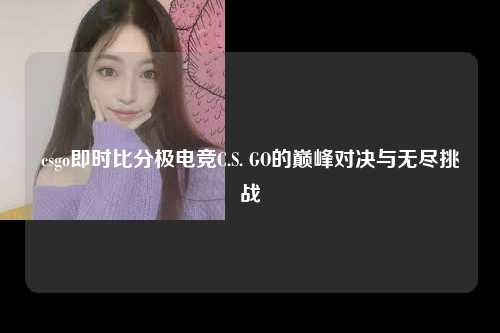 csgo即时比分极电竞C.S. GO的巅峰对决与无尽挑战