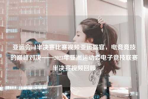 亚运会lol半决赛比赛视频亚运盛宴，电竞竞技的巅峰对决——2023年亚洲运动会电子竞技联赛半决赛视频回顾