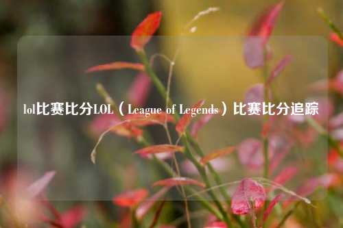 lol比赛比分LOL（League of Legends）比赛比分追踪