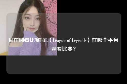 lol在哪看比赛LOL（League of Legends）在哪个平台观看比赛？