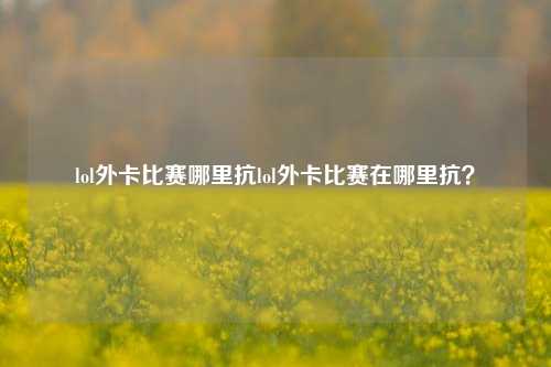 lol外卡比赛哪里抗lol外卡比赛在哪里抗？