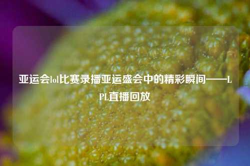 亚运会lol比赛录播亚运盛会中的精彩瞬间——LPL直播回放