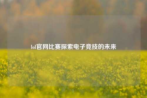 lol官网比赛探索电子竞技的未来