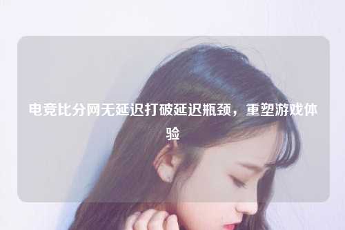 电竞比分网无延迟打破延迟瓶颈，重塑游戏体验