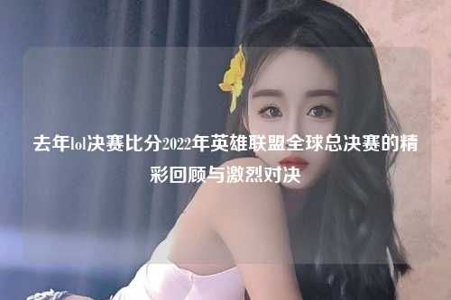 去年lol决赛比分2022年英雄联盟全球总决赛的精彩回顾与激烈对决