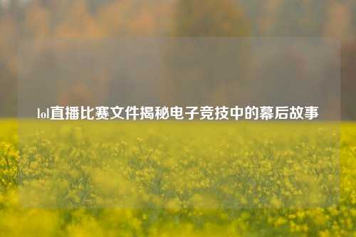 lol直播比赛文件揭秘电子竞技中的幕后故事