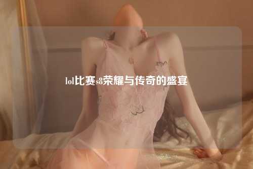 lol比赛s8荣耀与传奇的盛宴