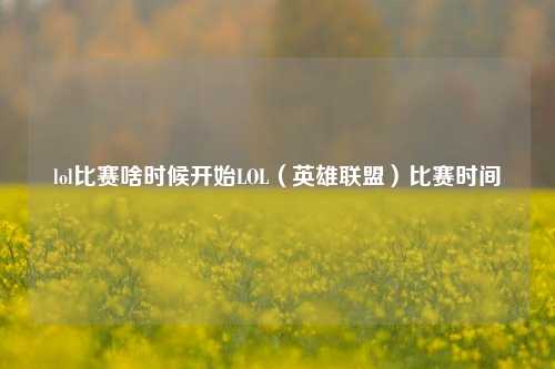 lol比赛啥时候开始LOL（英雄联盟）比赛时间