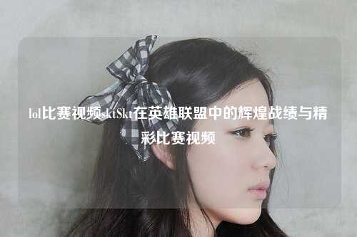 lol比赛视频sktSkt在英雄联盟中的辉煌战绩与精彩比赛视频
