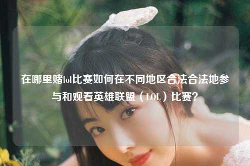 在哪里赌lol比赛如何在不同地区合法合法地参与和观看英雄联盟（LOL）比赛？