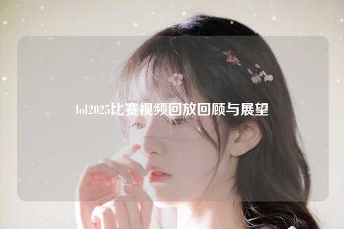 lol2025比赛视频回放回顾与展望