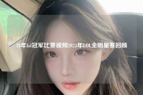 18年lol冠军比赛视频2023年LOL全明星赛回顾