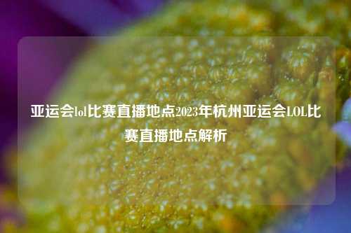 亚运会lol比赛直播地点2023年杭州亚运会LOL比赛直播地点解析