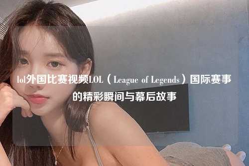lol外国比赛视频LOL（League of Legends）国际赛事的精彩瞬间与幕后故事