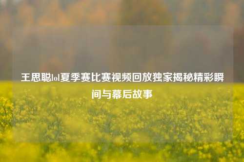 王思聪lol夏季赛比赛视频回放独家揭秘精彩瞬间与幕后故事
