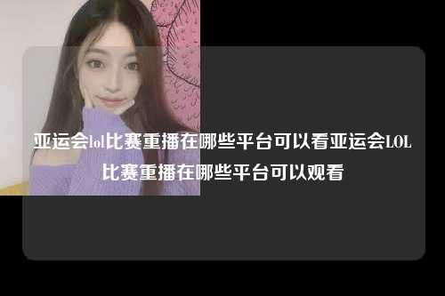 亚运会lol比赛重播在哪些平台可以看亚运会LOL比赛重播在哪些平台可以观看