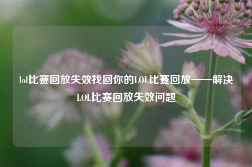 lol比赛回放失效找回你的LOL比赛回放——解决LOL比赛回放失效问题