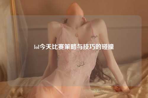 lol今天比赛策略与技巧的碰撞