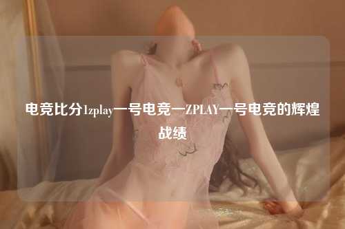 电竞比分1zplay一号电竞一ZPLAY一号电竞的辉煌战绩