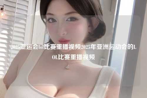 2025亚运会lol比赛重播视频2025年亚洲运动会的LOL比赛重播视频