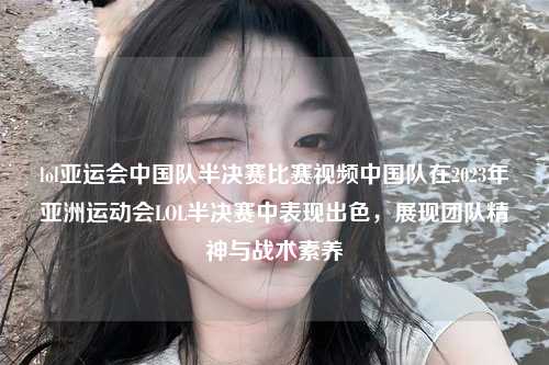 lol亚运会中国队半决赛比赛视频中国队在2023年亚洲运动会LOL半决赛中表现出色，展现团队精神与战术素养
