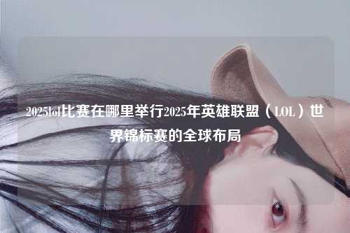 2025lol比赛在哪里举行2025年英雄联盟（LOL）世界锦标赛的全球布局