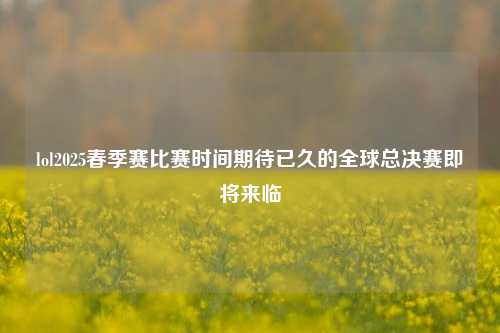 lol2025春季赛比赛时间期待已久的全球总决赛即将来临
