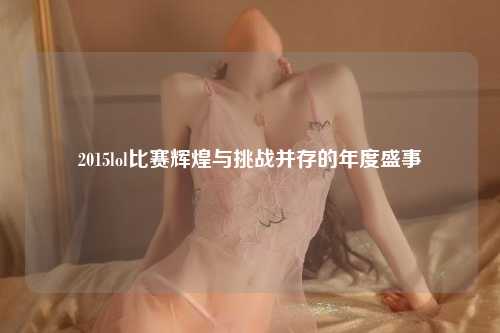2015lol比赛辉煌与挑战并存的年度盛事