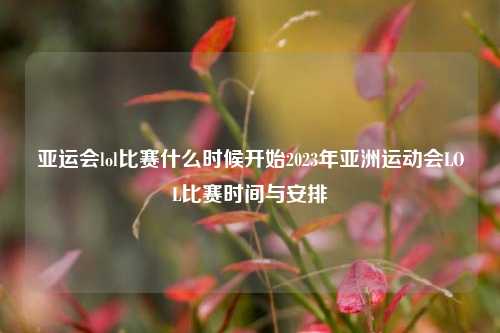 亚运会lol比赛什么时候开始2023年亚洲运动会LOL比赛时间与安排