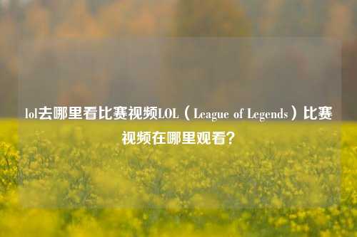 lol去哪里看比赛视频LOL（League of Legends）比赛视频在哪里观看？