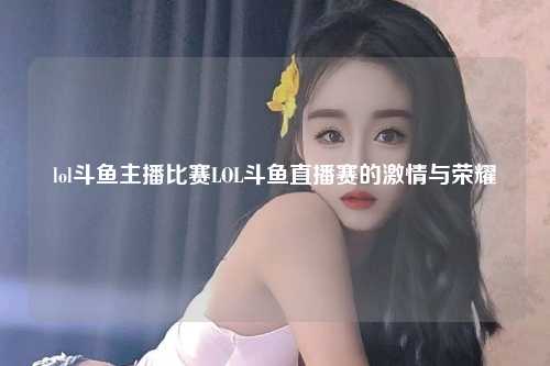 lol斗鱼主播比赛LOL斗鱼直播赛的激情与荣耀