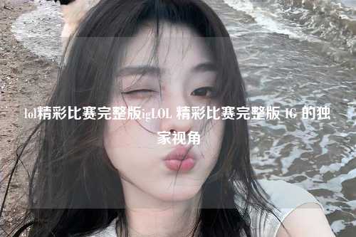 lol精彩比赛完整版igLOL 精彩比赛完整版 IG 的独家视角