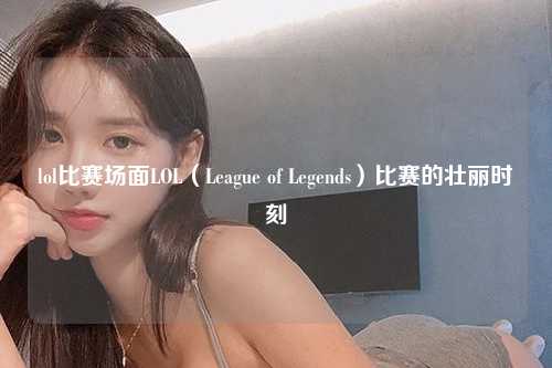 lol比赛场面LOL（League of Legends）比赛的壮丽时刻