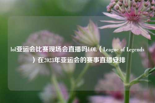 lol亚运会比赛现场会直播吗LOL（League of Legends）在2023年亚运会的赛事直播安排